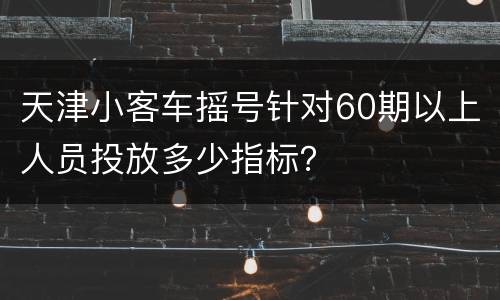 天津小客车摇号针对60期以上人员投放多少指标？