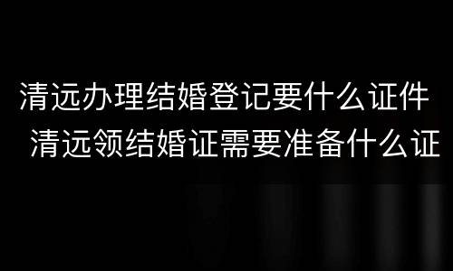 清远办理结婚登记要什么证件 清远领结婚证需要准备什么证件