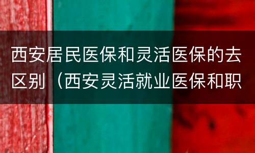 西安居民医保和灵活医保的去区别（西安灵活就业医保和职工医保的区别）