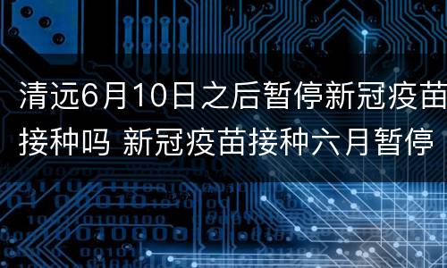 清远6月10日之后暂停新冠疫苗接种吗 新冠疫苗接种六月暂停
