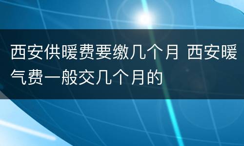 西安供暖费要缴几个月 西安暖气费一般交几个月的