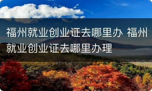 福州就业创业证去哪里办 福州就业创业证去哪里办理