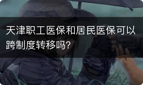天津职工医保和居民医保可以跨制度转移吗？