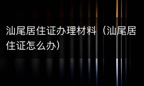 汕尾居住证办理材料（汕尾居住证怎么办）