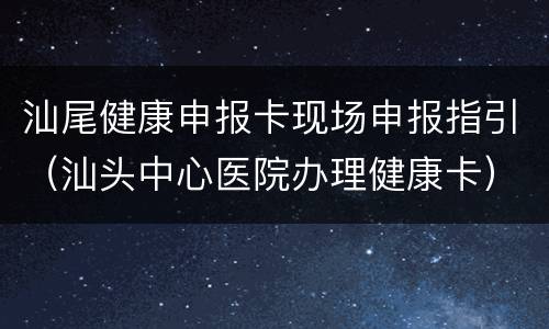 汕尾健康申报卡现场申报指引（汕头中心医院办理健康卡）