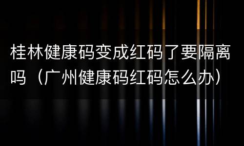 桂林健康码变成红码了要隔离吗（广州健康码红码怎么办）