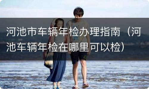 河池市车辆年检办理指南（河池车辆年检在哪里可以检）