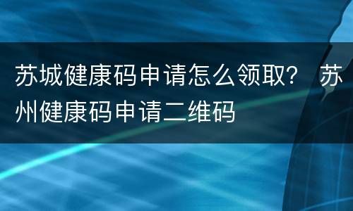 苏城健康码申请怎么领取？ 苏州健康码申请二维码