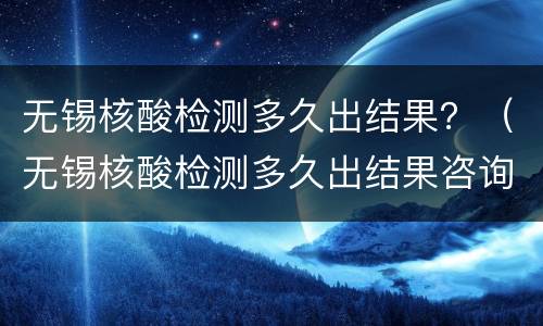 无锡核酸检测多久出结果？（无锡核酸检测多久出结果咨询电话）
