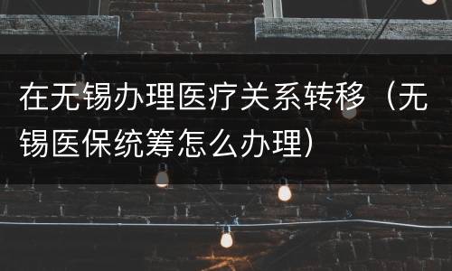 在无锡办理医疗关系转移（无锡医保统筹怎么办理）