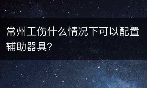 常州工伤什么情况下可以配置辅助器具？