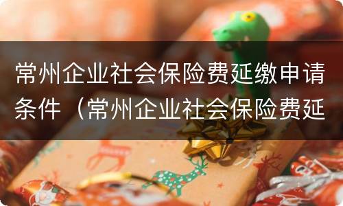 常州企业社会保险费延缴申请条件（常州企业社会保险费延缴申请条件是什么）