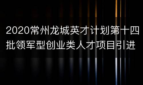 2020常州龙城英才计划第十四批领军型创业类人才项目引进公告