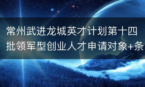 常州武进龙城英才计划第十四批领军型创业人才申请对象+条件