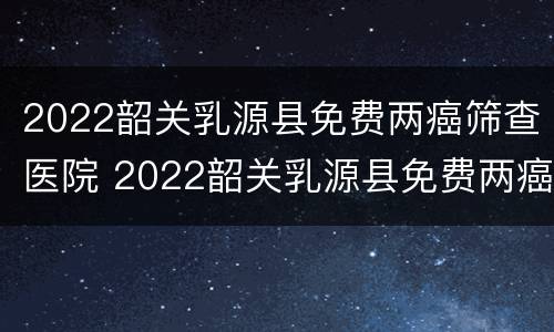2022韶关乳源县免费两癌筛查医院 2022韶关乳源县免费两癌筛查医院有几家