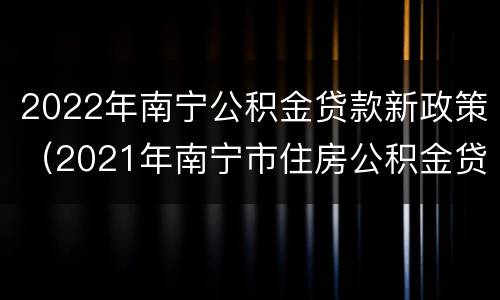 2022年南宁公积金贷款新政策（2021年南宁市住房公积金贷款政策）