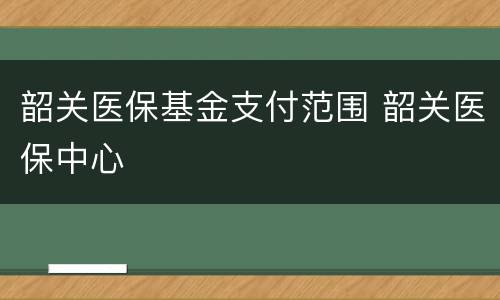 韶关医保基金支付范围 韶关医保中心