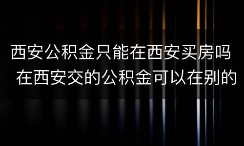 西安公积金只能在西安买房吗 在西安交的公积金可以在别的地方买房吗