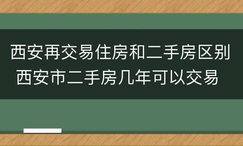 西安再交易住房和二手房区别 西安市二手房几年可以交易