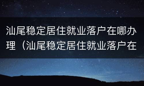 汕尾稳定居住就业落户在哪办理（汕尾稳定居住就业落户在哪办理手续）