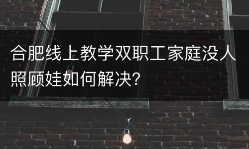 合肥线上教学双职工家庭没人照顾娃如何解决？