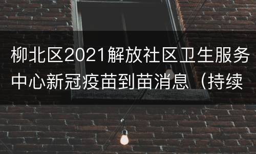 柳北区2021解放社区卫生服务中心新冠疫苗到苗消息（持续更新）