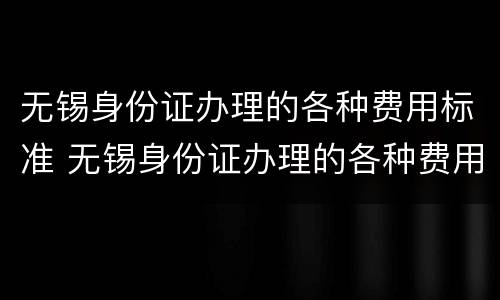 无锡身份证办理的各种费用标准 无锡身份证办理的各种费用标准是多少