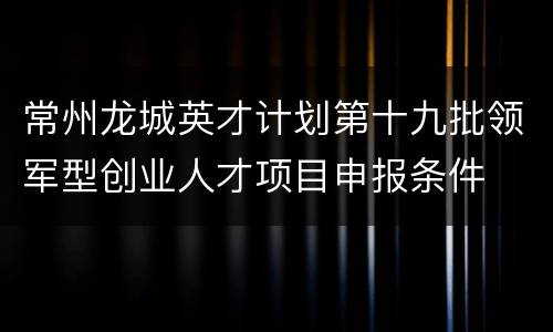 常州龙城英才计划第十九批领军型创业人才项目申报条件