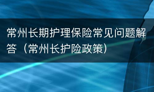 常州长期护理保险常见问题解答（常州长护险政策）