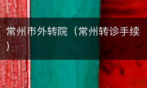 常州市外转院（常州转诊手续）