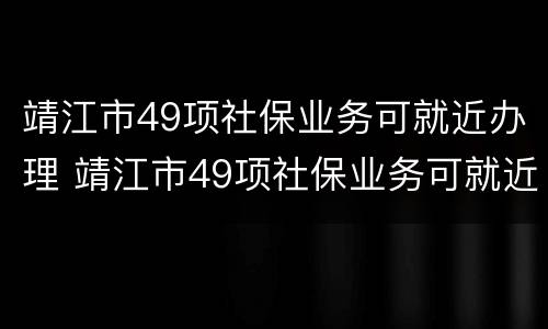 靖江市49项社保业务可就近办理 靖江市49项社保业务可就近办理不