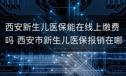 西安新生儿医保能在线上缴费吗 西安市新生儿医保报销在哪里办理