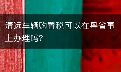 清远车辆购置税可以在粤省事上办理吗？
