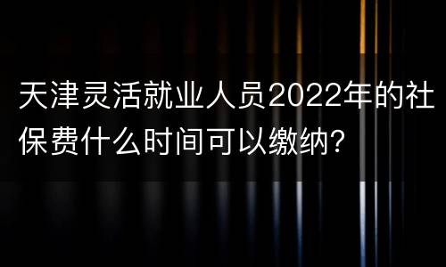 天津灵活就业人员2022年的社保费什么时间可以缴纳？