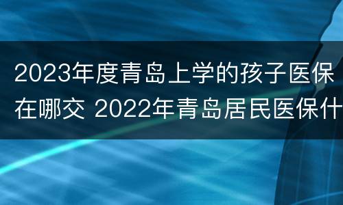 2023年度青岛上学的孩子医保在哪交 2022年青岛居民医保什么时候交