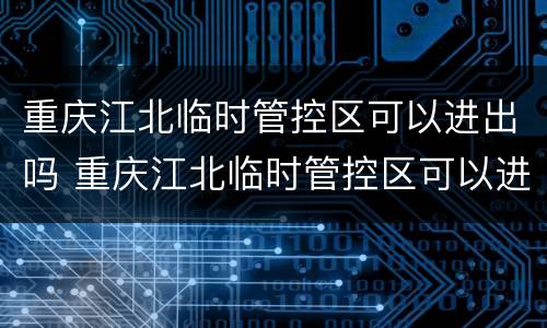 重庆江北临时管控区可以进出吗 重庆江北临时管控区可以进出吗今天