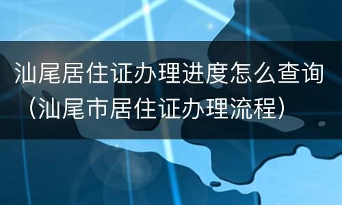 汕尾居住证办理进度怎么查询（汕尾市居住证办理流程）