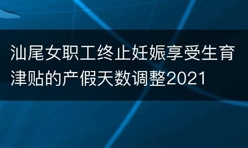 汕尾女职工终止妊娠享受生育津贴的产假天数调整2021
