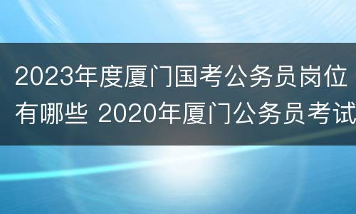 2023年度厦门国考公务员岗位有哪些 2020年厦门公务员考试职位