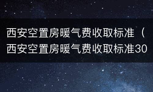 西安空置房暖气费收取标准（西安空置房暖气费收取标准30%-50%）