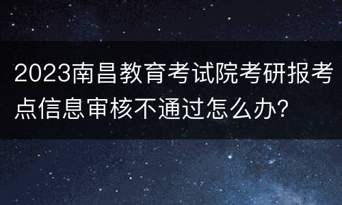 2023南昌教育考试院考研报考点信息审核不通过怎么办？