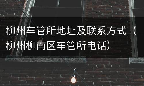 柳州车管所地址及联系方式（柳州柳南区车管所电话）