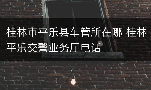 桂林市平乐县车管所在哪 桂林平乐交警业务厅电话