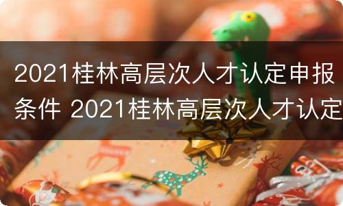 2021桂林高层次人才认定申报条件 2021桂林高层次人才认定申报条件有哪些