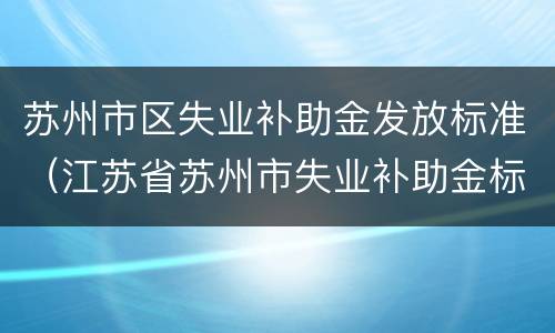 苏州市区失业补助金发放标准（江苏省苏州市失业补助金标准）