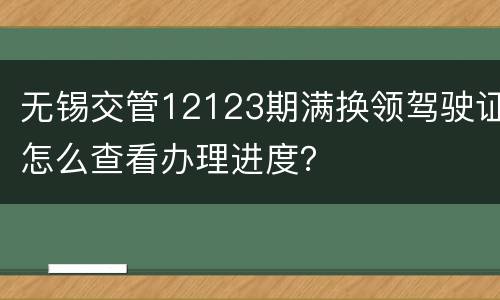 无锡交管12123期满换领驾驶证怎么查看办理进度？