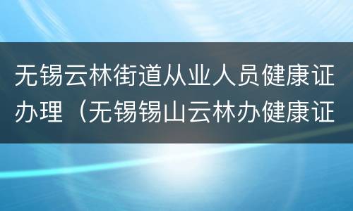 无锡云林街道从业人员健康证办理（无锡锡山云林办健康证）