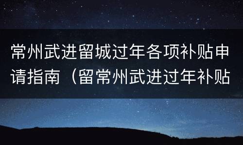 常州武进留城过年各项补贴申请指南（留常州武进过年补贴怎么申请）