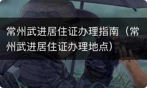 常州武进居住证办理指南（常州武进居住证办理地点）