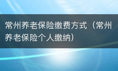 常州养老保险缴费方式（常州养老保险个人缴纳）